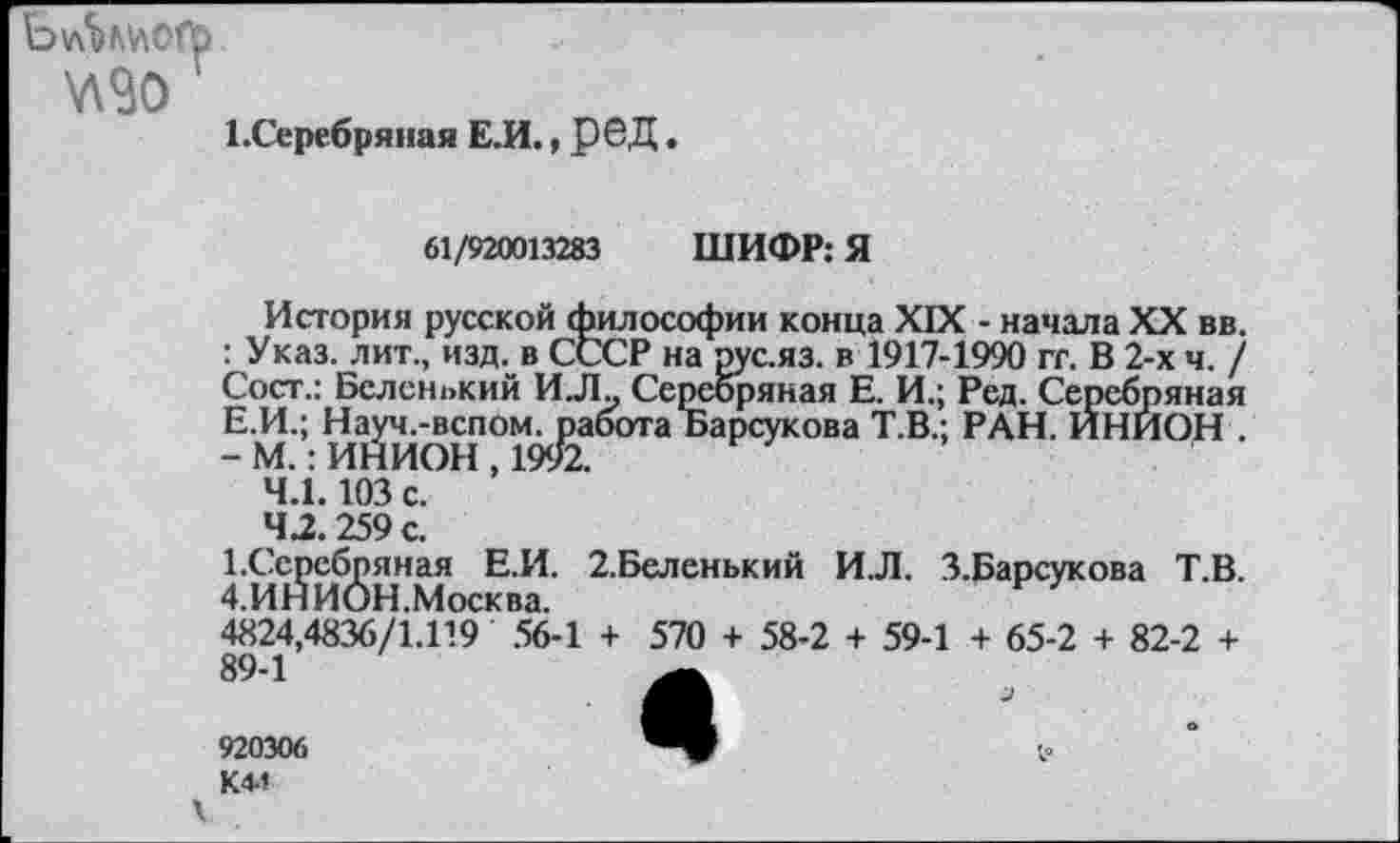 ﻿1-Серебряная Е.И., Р6Д.
61/920013283 ШИФР: Я
История русской философии конца XIX - начала XX вв. : Указ, лит., изд. в СССР на рус.яз. в 1917-1990 гг. В 2-х ч. / Сост.: Беленький ИЛ„ Серебряная Е. И.; Ред. Серебряная Е.И.; Науч.-вспом. работа Барсукова Т.В.; РАН. ИНИОН . - М.: ИНИОН , 1992.
4.1.103 с.
42.259 с.
1.Серебряная Е.И. 2.Беленький И.Л. З.Барсукова Т.В. 4.ИНИОН.Москва.
4824,4836/1.119 56-1 + 570 + 58-2 + 59-1 + 65-2 + 82-2 + 89-1
920306 К44